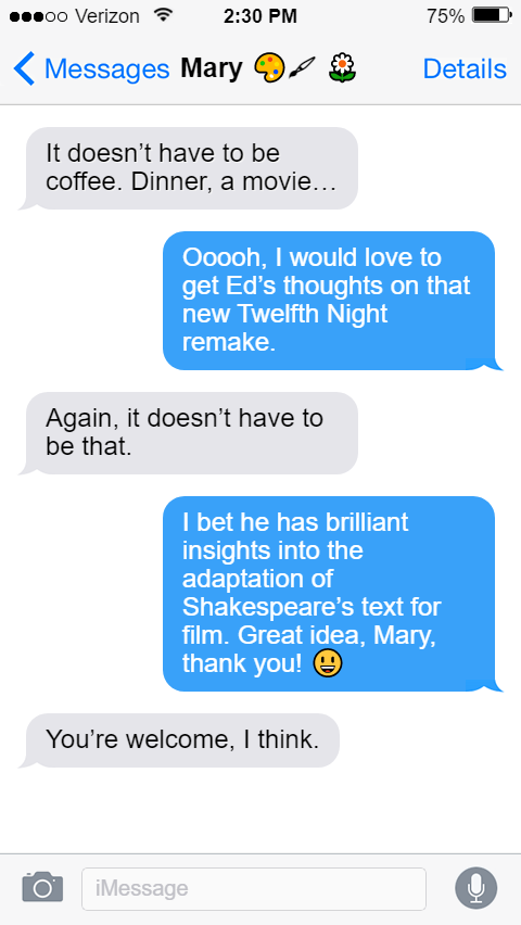 Stede: I’m not much of a coffee drinker. ☕  Mary: It doesn’t have to be coffee. Dinner, a movie…  Stede: Ooooh, I would love to get Ed’s thoughts on that new Twelfth Night remake.  Mary: Again, it doesn’t have to be that.  Stede: I bet he has brilliant insights into the adaptation of Shakespeare’s text for film. Great idea, Mary, thank you! 😃  Mary: You’re welcome, I think.