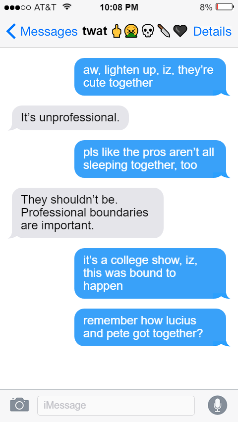 Ed: aw, lighten up, iz, they’re cute together  Izzy: It’s unprofessional.  Ed: pls like the pros aren’t all sleeping together, too  Izzy: They shouldn’t be. Professional boundaries are important.  Ed: it’s a college show, iz, this was bound to happen  remember how lucius and pete got together?