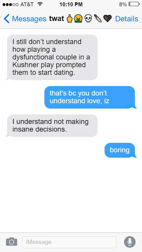 Izzy: I still don’t understand how playing a dysfunctional couple in a Kushner play prompted them to start dating.  Ed: that’s bc you don’t understand love, iz  Izzy: I understand not making insane decisions.  Ed: boring