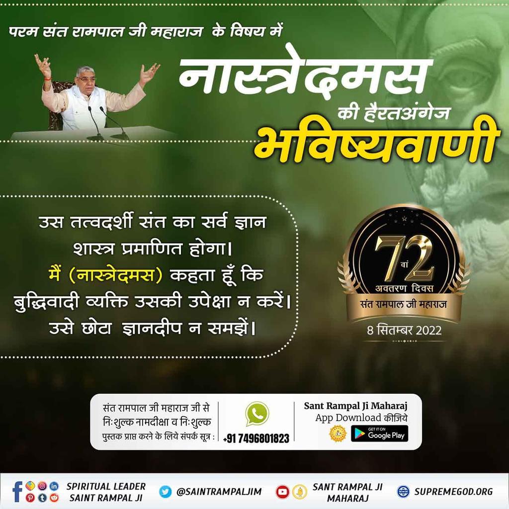 #SaviorOfTheWorld

नास्त्रेदमस ने भविष्यवाणी की है कि "ठहरो राम - राज्य आ रहा है। एक महापुरुष पूरे विश्व में स्वर्ण युग लायेगा। जिसके नेतृत्व में भारत विश्व गुरु बनेगा।"
 वह महापुरुष और कोई नहीं संत रामपाल जी महाराज जी ही हैं।
8th September Avataran Diwas