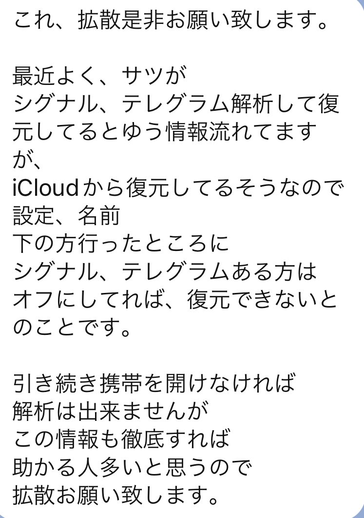 最近よくサツがシグナル、テレグラム解析して復元してるとゆう情報流れてますがiCloudから復元してるそうなので 設定、名前下の方行ったところに  シグナル、テレグラムある方は オフにしてれば、復元できないとのことです。