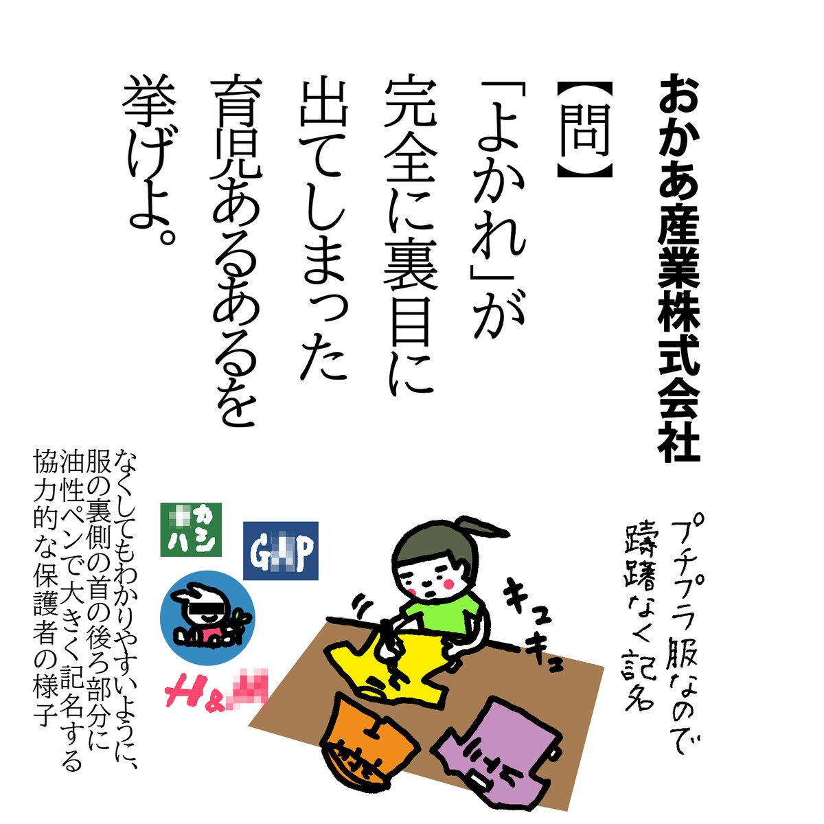 【問】
「よかれ」が完全に裏目に出てしまった育児あるあるを挙げよ。
よく園だより等で「記名は大きく!わかりやすく!襟の裏側などが助かります」とあったのですが、大きく書きすぎて消すのが面倒…なことになったことないですか?
記名した布を縫い付けるとか思いついたけどお裁縫スキルが以下略w