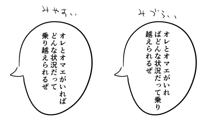 漫画の吹き出しの改行の話 右は極端な例だけども
個人的に「～が」とか「～を」などの助詞が次の行の頭から始まってるのも見づらいな～と思う
多分はるか昔に吹き出し内の改行についての話をどこかで見聞きしたのが残ってて、ここは自分でも意識しているポイント 