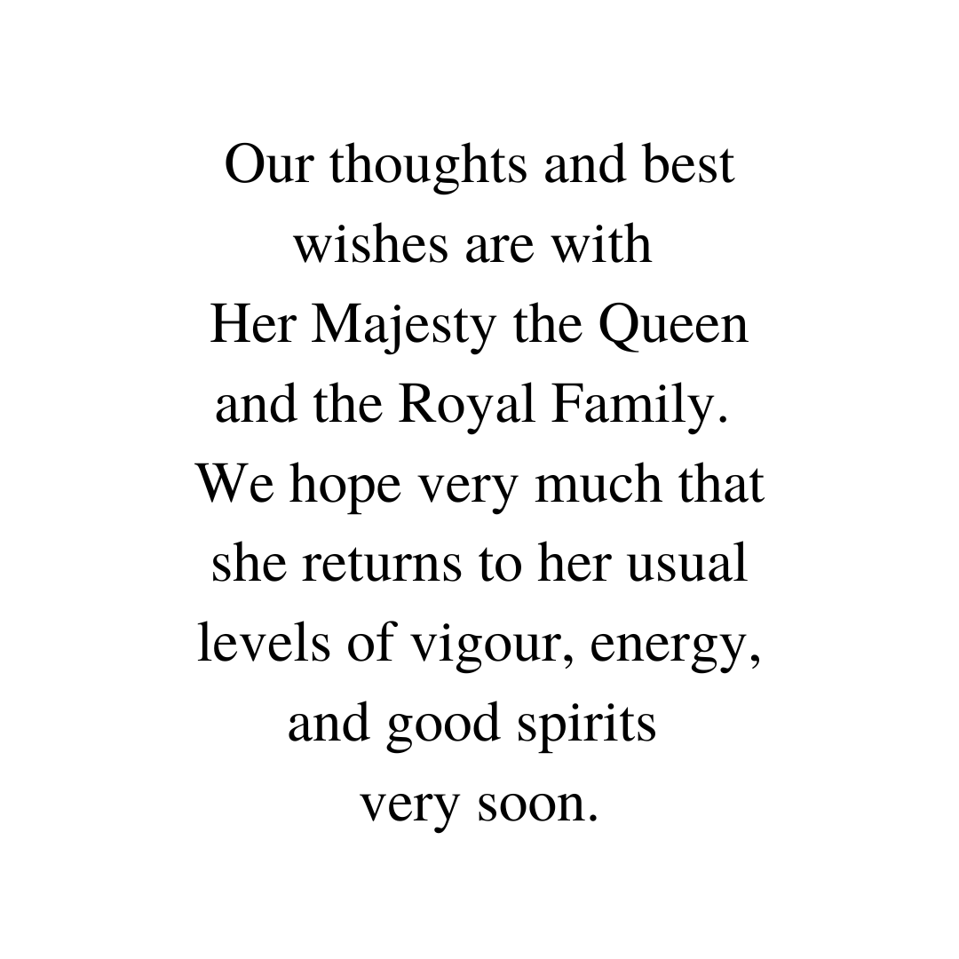 Our thoughts and best wishes are with Her Majesty the Queen and the Royal Family. We hope very much that she returns to her usual levels of vigour, energy, and good spirits very soon.