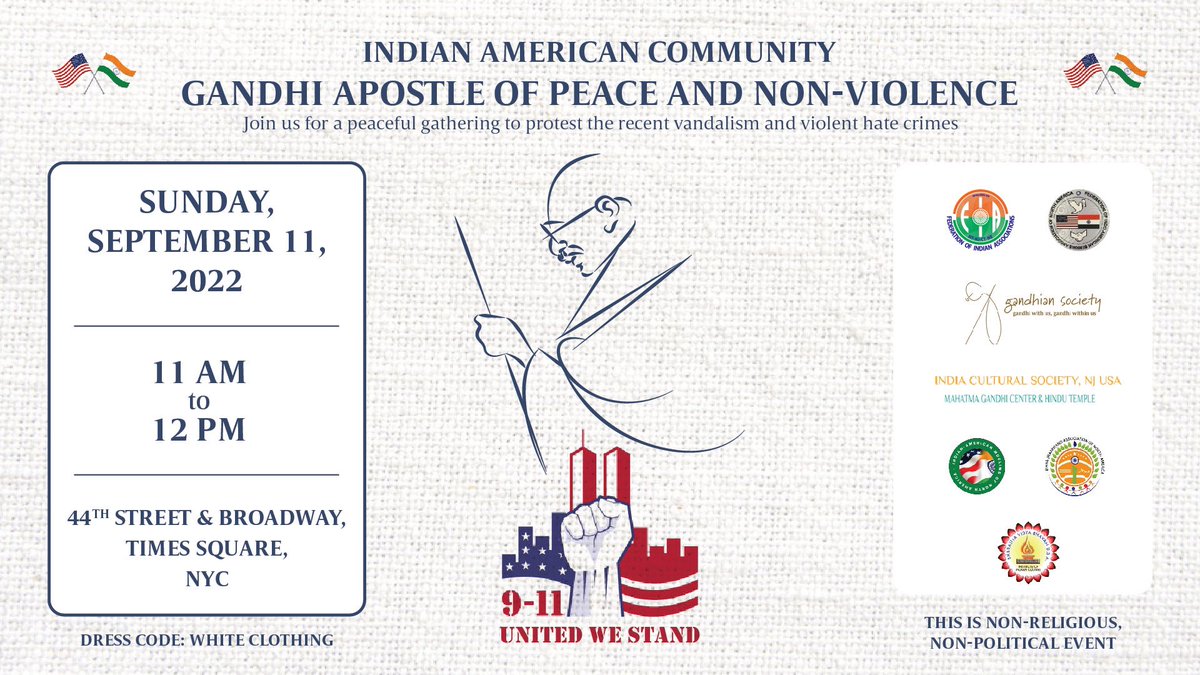 Indian American community GANDHI APOSTLE OF PEACE&NON-VIOLENCE. Join us for a peaceful gathering to protest the recent vandalism and violent hate crimes! SUNDAY, SEPTEMBER 11, 2022 11 AM to 12 PM 44TH STREET & BROADWAY, TIMES SQUARE,NYC This is non-religious,non-political event