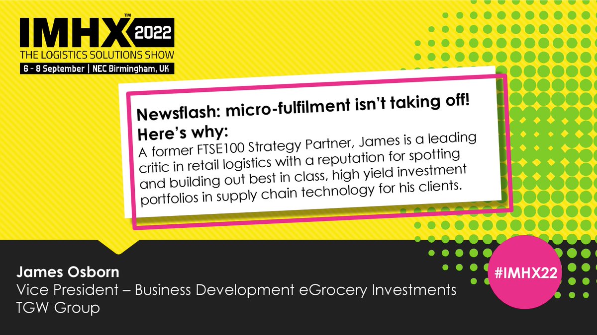 ** Newsflash: microfulfilment isn’t taking off! Here’s why. **

1:00pm - 1:20pm, Logistics Conference Theatre

James Osborn advises some of the world’s most successful retailers on strategies to improve profit and capability through investments in automation.

#investment #IMHX22