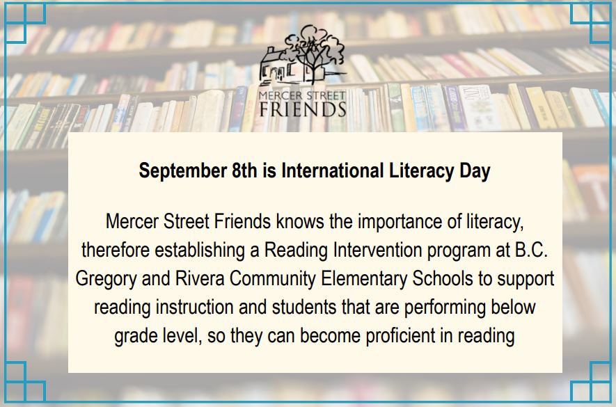 September 8th is International Literacy Day. Mercer Street Friends recognizes the importance of literacy and established the Reading Intervention program at Gregory Elementary School &amp; Rivera Community Elementary School to support reading instruction.