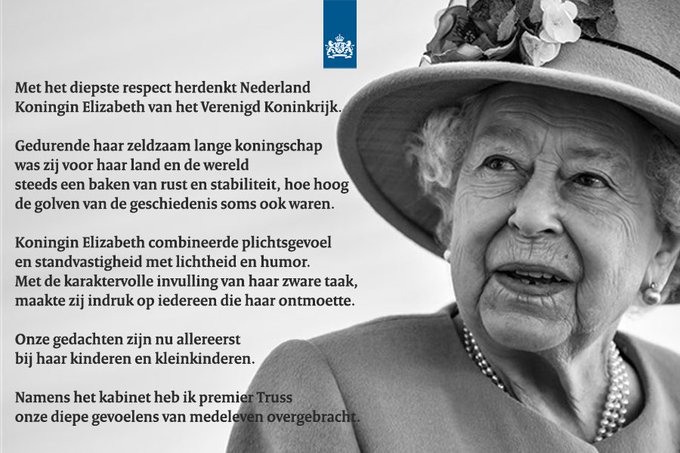 Met het diepste respect herdenkt Nederland Koningin Elizabeth van het Verenigd Koninkrijk. Gedurende haar zeldzaam lange koningschap was zij voor haar land en de wereld steeds een baken van rust en stabiliteit, hoe hoog de golven van de geschiedenis soms ook waren. Koningin Elizabeth combineerde plichtsgevoel en standvastigheid met lichtheid en humor. Met de karaktervolle invulling van haar zware taak, maakte zij indruk op iedereen die haar ontmoette.  Onze gedachten zijn nu allereerst bij haar kinderen en kleinkinderen. Namens het kabinet heb ik premier Truss onze diepe gevoelens van medeleven overgebracht.