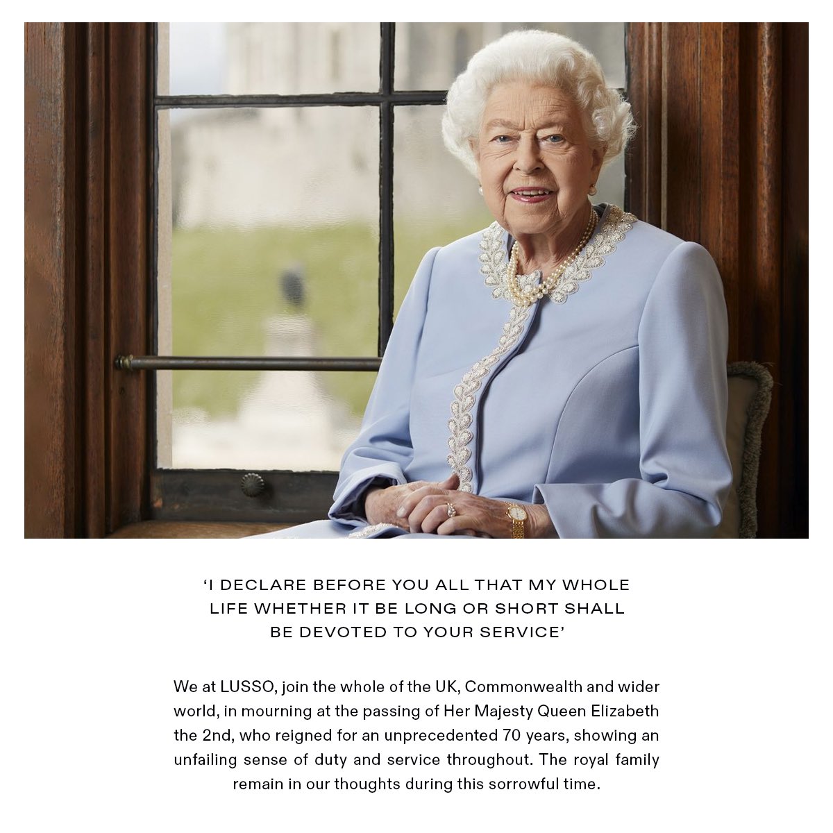 We at LUSSO, join the whole of the UK, Commonwealth and wider world, in mourning at the passing of Her Majesty Queen Elizabeth the 2nd, who reigned for an unprecedented 70 years, showing an unfailing sense of duty and service throughout. The royal family remain in our thoughts.