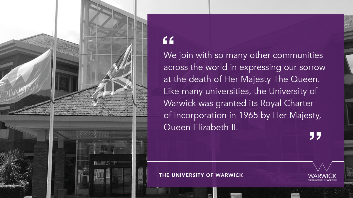 We join with so many other communities across the world in expressing our sorrow at the death of Her Majesty The Queen. Like many universities, the University of Warwick was granted its Royal Charter of Incorporation in 1965 by Her Majesty, Queen Elizabeth II.