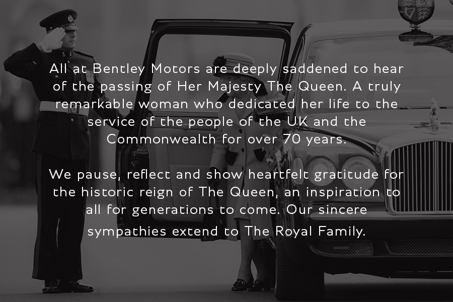All at Bentley Motors are deeply saddened to hear of the passing of Her Majesty The Queen. We pause, reflect and show heartfelt gratitude for the historic reign of The Queen, an inspiration to all for generations to come. Our sincere sympathies extend to The Royal Family.