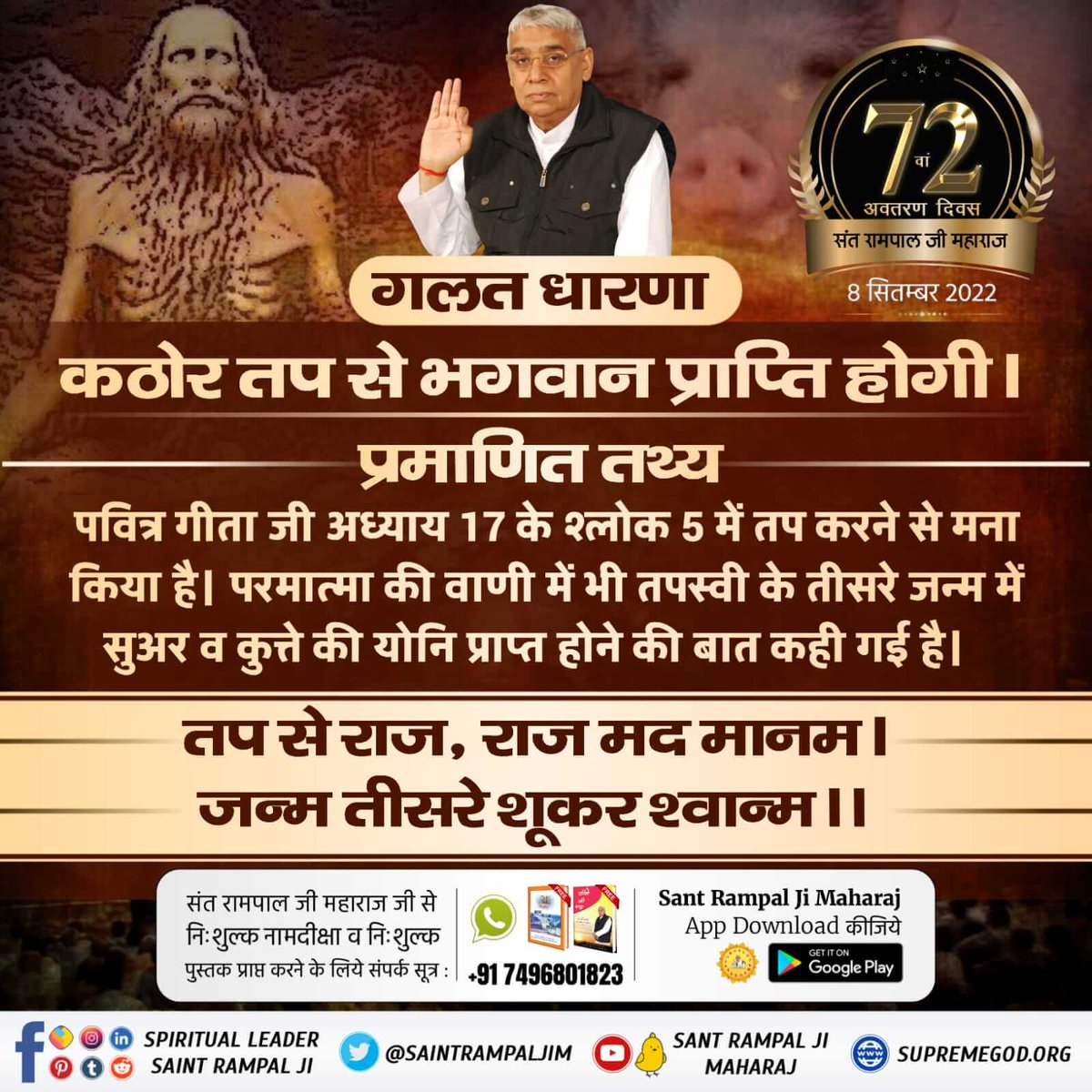 #Myth_Vs_Fact
गलत धारणा

कठोर तप से भगवान प्राप्ति होगी ।

प्रमाणित तथ्य

पवित्र गीता जी अध्याय 17 के श्लोक 5 में तप करने से मना किया है। परमात्मा की वाणी में भी तपस्वी के तीसरे जन्म में सुअर व कुत्ते की योनि प्राप्त होने की बात कही गई है।
Sant Rampal Ji Maharaj