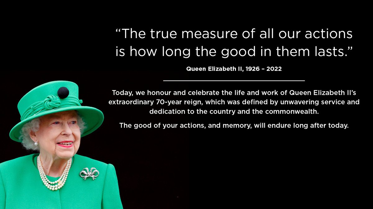 Today, we honour and celebrate the life and work of Queen Elizabeth II’s extraordinary 70-year reign, which was defined by unwavering service and dedication to the country and the commonwealth. The good of your actions, and memory, will endure long after today.