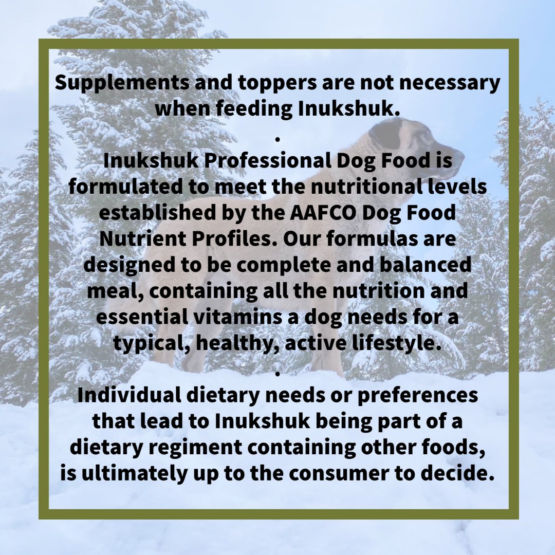 Can / Should I use supplements or toppers in addition to feeding Inukshuk?⁠
⁠
Supplements and toppers are not necessary when feeding Inukshuk. Inukshuk Professional Dog Food is formulated to meet the nutritional levels established by the AAFCO Dog Food Nutrient Profiles. ⁠  ⁠