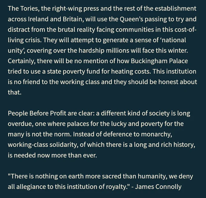The Tories, the right-wing press and the rest of the establishment across Ireland and Britain, will use the Queen’s passing to try and distract from the brutal reality facing communities in this cost-of-living crisis. They will attempt to generate a sense of ‘national unity’, covering over the hardship millions will face this winter. Certainly, there will be no mention of how Buckingham Palace tried to use a state poverty fund for heating costs. This institution is no friend to the working class and they should be honest about that.

People Before Profit are clear: a different kind of society is long overdue, one where palaces for the lucky and poverty for the many is not the norm. Instead of deference to monarchy, working-class solidarity, of which there is a long and rich history, is needed now more than ever.

"There is nothing on earth more sacred than humanity, we deny all allegiance to this institution of royalty." - James Connolly