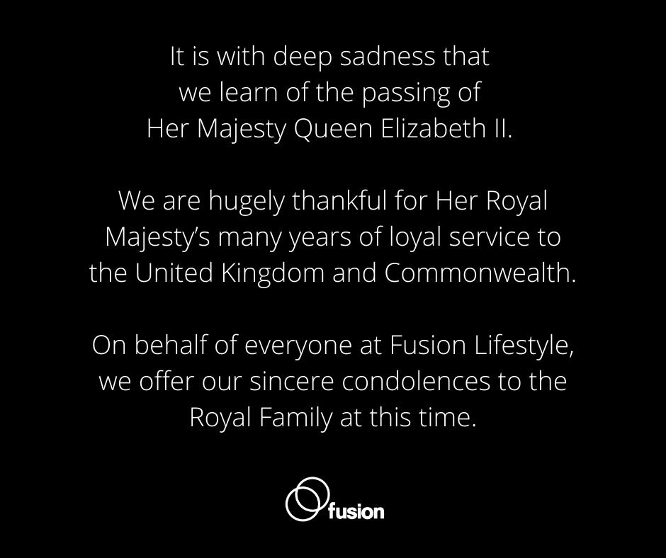 It is with deep sadness that we learn of the passing of Her Majesty Queen Elizabeth II. 

On behalf of everyone at Fusion Lifestyle, we offer our sincere condolences to the Royal Family at this time.