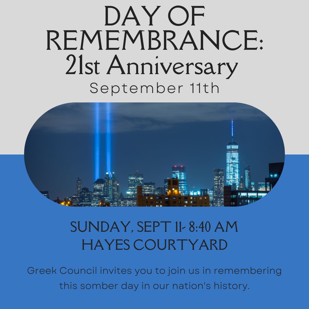 Join Greek Council this Sunday, September 11th, as they host a Day of Remembrance to remember the 21st anniversary of 9/11 and to commemorate the heroes and victims of 9/11. 

We will start reading the names of those that lost their lives at 8:46 am in Hayes Courtyard