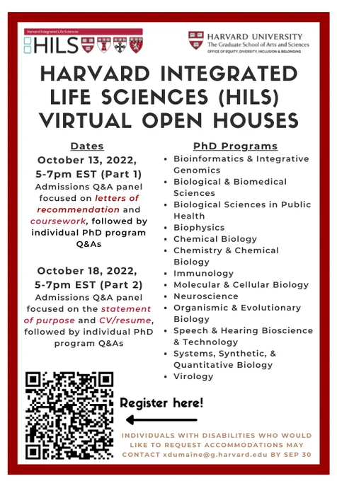 Flyer for Harvard Integrated Life Sciences 2022 Virtual Open Houses.
Event dates: October 13 and 18, 5-7pm EST
PhD programs:
Bioinformatics & Integrative Genomics
Biological & Biomedical Sciences
Biological Sciences in Public Health
Biophysics
Chemical Biology
Chemistry & Chemical Biology
Immunology
Molecular & Cellular Biology
Neuroscience
Organismic & Evolutionary Biology
Speech & Hearing Bioscience & Technology
Systems, Synthetic, & Quantitative Biology
Virology
Registration link: https://forms.gle/UG13hghoMYx4qW4BA