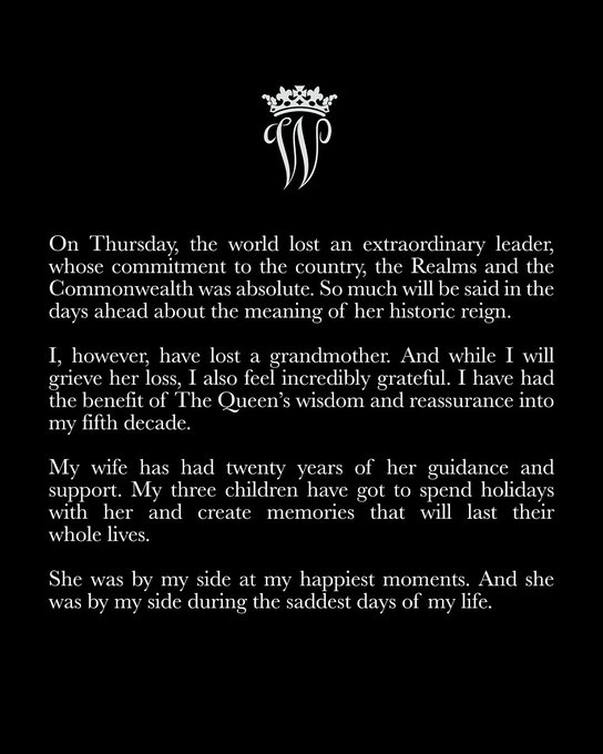 Statement from The Prince of Wales which reads:
On Thursday, the world lost an extraordinary leader, whose commitment to the country, the Realms and the Commonwealth was absolute. So much will be said in the days ahead about the meaning of her historic reign.
 
I, however, have lost a grandmother. And while I will grieve her loss, I also feel incredibly grateful. I have had the benefit of The Queen’s wisdom and reassurance into my fifth decade. My wife has had twenty years of her guidance and support. My three children have got to spend holidays with her and create memories that will last their whole lives.
 
She was by my side at my happiest moments. And she was by my side during the saddest days of my life.