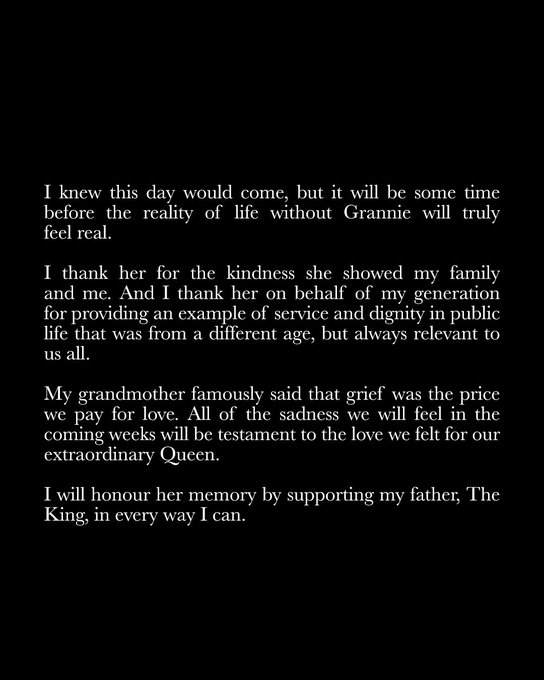 Part two of a statement from The Prince of Wales which reads: I knew this day would come, but it will be some time before the reality of life without Grannie will truly feel real.
 
I thank her for the kindness she showed my family and me. And I thank her on behalf of my generation for providing an example of service and dignity in public life that was from a different age, but always relevant to us all.
 
My grandmother famously said that grief was the price we pay for love. All of the sadness we will feel in the coming weeks will be testament to the love we felt for our extraordinary Queen. I will honour her memory by supporting my father, The King, in every way I can.