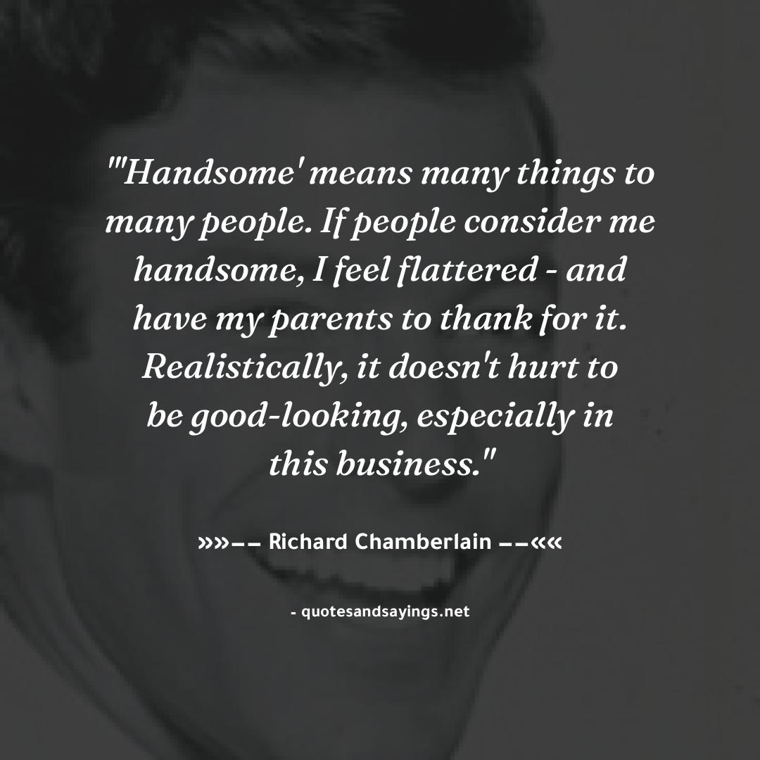"'Handsome' means many things to many people. If people consider me handsome, I feel flattered - and ..." -- Richard Chamberlain | <a href="/Richard_Chambo/">Richard Chamberlain</a>

#richardchamberlain #quotes #quotesandsayings #motivation #inspiration #sayings #quote #quoteoftheday"