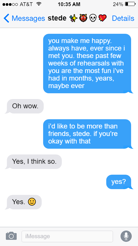 Ed: you make me happy. always have, ever since i met you. these past few weeks of rehearsals with you are the most fun i’ve had in months, years, maybe ever  Stede: Oh wow.  Ed: i’d like to be more than friends, stede. if you’re okay with that  Stede: Yes, I think so.  Ed: yes?  Stede: Yes. 🙂
