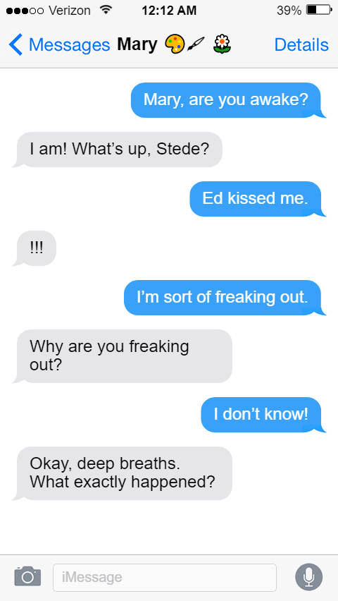 Stede: Mary, are you awake?  Mary: I am! What’s up, Stede?  Stede: Ed kissed me.  Mary: !!!  Stede: I’m sort of freaking out.  Mary: Why are you freaking out?  Stede: I don’t know!  Mary: Okay, deep breaths. What exactly happened?