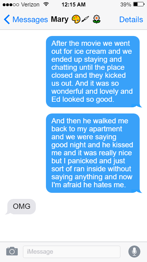 Stede: After the movie we went out for ice cream and we ended up staying and chatting until the place closed and they kicked us out. And it was so wonderful and lovely and Ed looked so good.  And then he walked me back to my apartment and we were saying good night and he kissed me and it was really nice but I panicked and just sort of ran inside without saying anything and now I’m afraid he hates me.  Mary: OMG