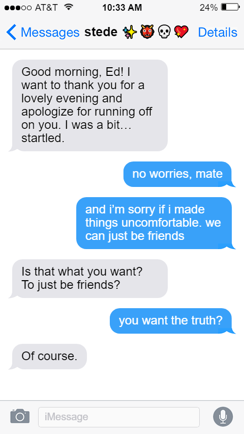 Stede: Good morning, Ed! I want to thank you for a lovely evening and apologize for running off on you. I was a bit…startled.  Ed: no worries, mate  and i’m sorry if i made things uncomfortable. we can just be friends  Stede: Is that what you want? To just be friends?  Ed: you want the truth?  Stede: Of course.