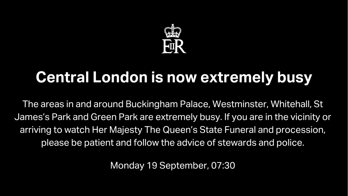 Central London is now extremely busy
The areas in and around Buckingham Palace, Westminster, Whitehall, St James’s Park and Green Park are extremely busy. If you are in the vicinity or arriving to watch Her Majesty The Queen’s State Funeral and procession, please be patient and follow the advice of stewards and police.
Monday 19 September 07:30