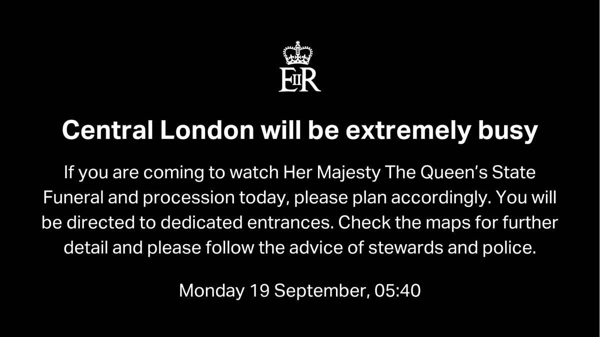Central London will be extremely busy
If you are coming to watch Her Majesty The Queen’s State Funeral and procession today, please plan accordingly. You will be directed to dedicated entrances. Check the maps for further detail and please follow the advice of stewards and police.
Monday 19 September, 05:40