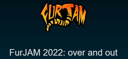 FurJAM's first year back in action is now officially done!

Did you take some photos of the event that you'd love to share with us? Did you make a video you'd like us to see?

Send them over to furjam.team@gmail.com and we'll put them on our site when we relaunch for 2023!