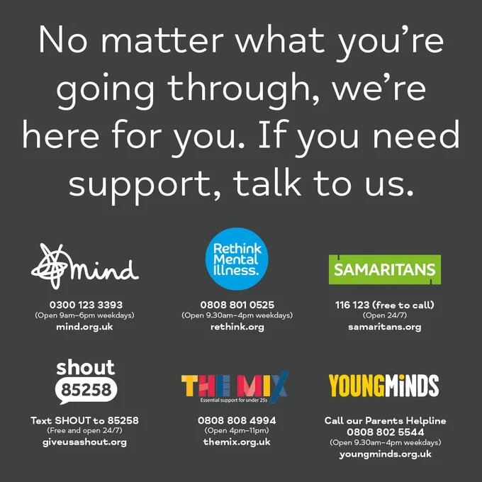 Graphic that says:
No matter what you're going through, we're here for you. If you need support, talk to us.
Mind
0300 123 3393
Open 9am-6pm weekdays
mind.org.uk
Rethink Mental Illness
0808 801 0525
Open 9.30am-4pm weekdays
rethink.org
Samaritans
116 123
Open 24/7
samaritans.org
Shout
Text SHOUT to 85258
Open 24/7
giveusashout.org
The Mix
0808 808 4994
Open 4pm-11pm
themix.org.uk
YoungMinds
Call our Parents Helpline 0808 802 5544
Open 9.30am-4pm weekdays
youngminds.org.uk