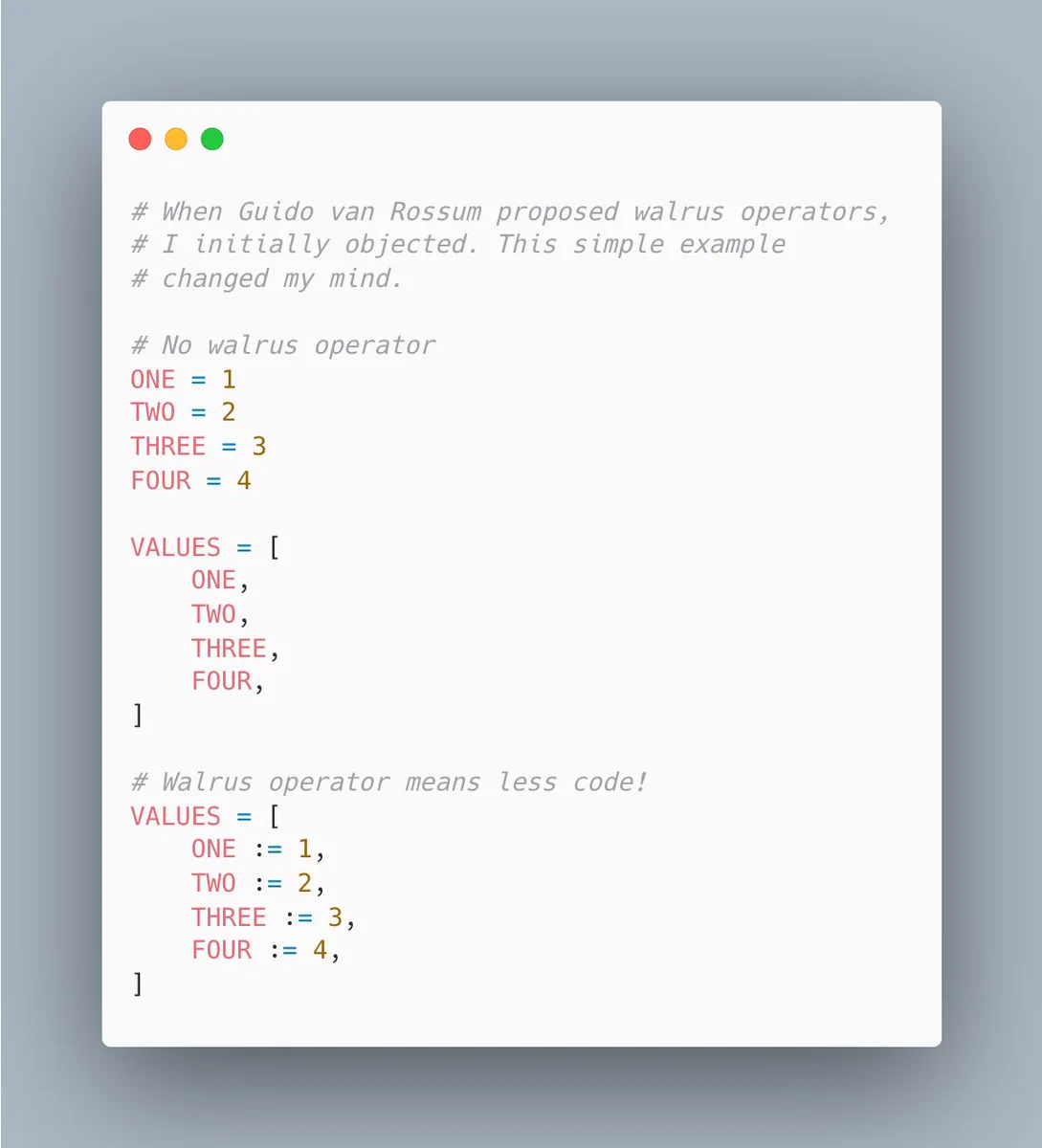 # When Guido van Rossum proposed walrus operators,
# I initially objected. This simple example
# changed my mind.

# No walrus operator
ONE = 1
TWO = 2
THREE = 3
FOUR = 4

VALUES = [
    ONE,
    TWO,
    THREE,
    FOUR,
]

# Walrus operator means less code!
VALUES = [
    ONE := 1,
    TWO := 2,
    THREE := 3,
    FOUR := 4,
]
