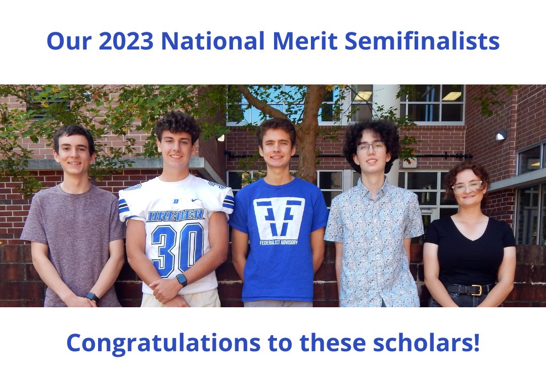 Dreher is proud of five Blue Devils who qualified as 
National Merit Semifinalists based upon their scores on the PSAT/NMSQT exam (top 1%) they took last October: (left to right) Philip Sophocleous, Jacob Merrill, Bryce Outten, William Varner, Audrey White.