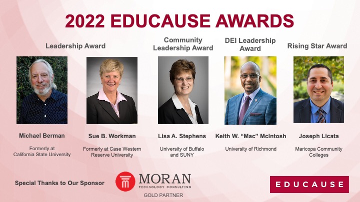 educause's tweet photo. Congratulations to this year’s EDUCAUSE Award winners—visionary leaders advancing higher ed IT: Michael Berman, Sue B. Workman, Lisa A. Stephens, Keith W. “Mac” McIntosh, and Joseph Licata! Special thanks to our sponsor @MoranTechnology #HigherEd https://t.co/f1k8gyOSJj https://t.co/SqTnrPXCqa