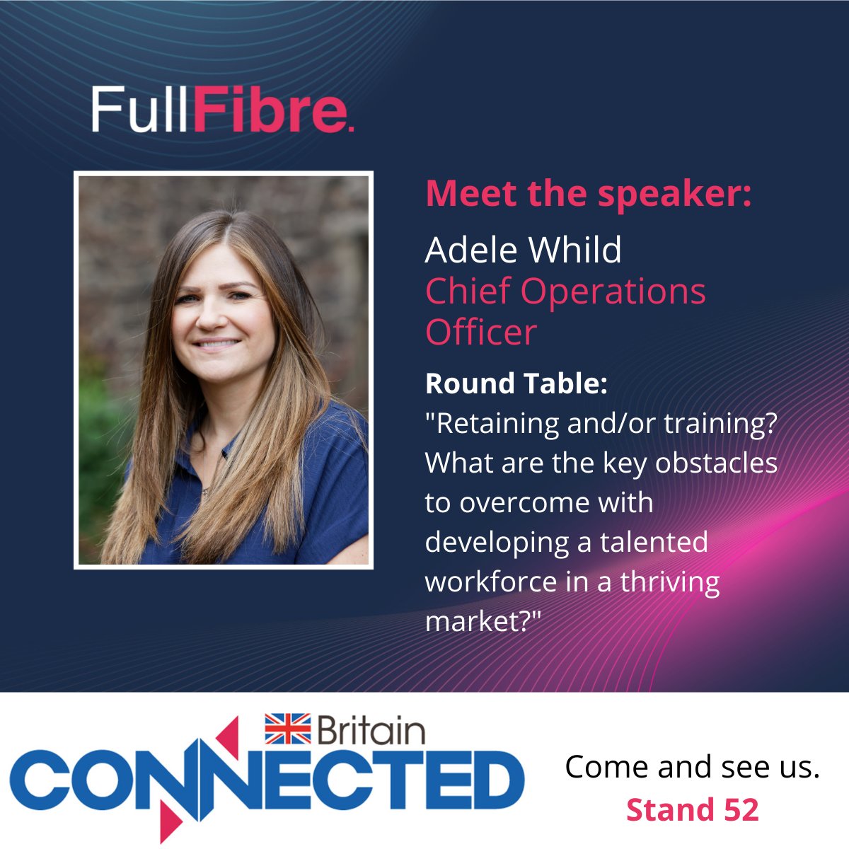 Adele Whild, COO, will be attending #ConnectedBritain on behalf of FullFibre. Speaking on Tuesday 20th’s round table, Adele will be discussing ’Training and/ or retraining. What are the key obstacles to overcome with developing a talented workforce in a thriving market.’
