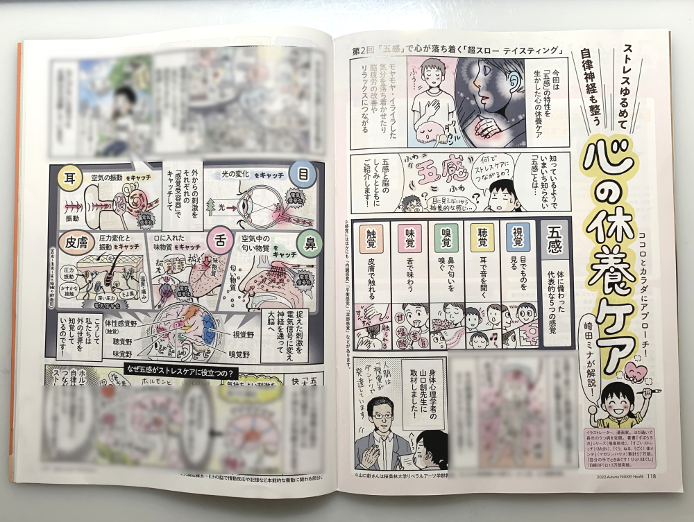 9/13発売「日経ヘルス」に
新連載【心の休養ケア】掲載です!
第2回目は「五感で心を落ち着かせる方法」
🧠「五感と脳のしくみ」
❤️「五感でカンタン・心の休養カード」…リラックス・ストレスケアに
💙「超スローテイスティング」…クールダウンに
身体心理学者の山口創先生に取材しました!