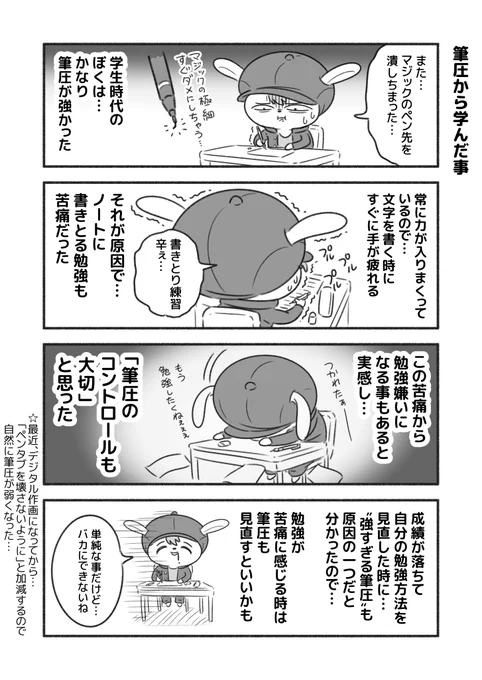 「筆圧から学んだ事」

筆圧が強すぎて、すぐに手が疲れるので、ノートに書きとる作業が嫌いだった。
なるべく書かない勉強法に変えて成績が上がったくらい、"筆圧"と"勉強"は関係していた。
(ぼくの場合) 