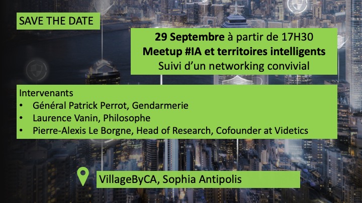 SAVE THE DATE
Meetup de la rentrée #IA et territoires intelligents
intervenants 
Général Patrick Perrot <a href="/Gendarmerie/">Gendarmerie nationale</a>, 
<a href="/laurence_vanin/">Laurence Vanin</a>, Philosophe 
Pierre-Alexis Le Borgne <a href="/videtics/">Videtics</a>  co-fondateur et Head of Research
C'est <a href="/villageCASophia/">Le Village by CA Provence Côte d'Azur</a> à partir de 17H30