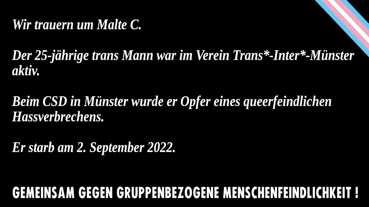Wir trauern um Malte C.
Der 25-jährige trans Mann war im Verein Trans*-Inter*-Münster aktiv.
Beim CSD in Münster wurde er Opfer eines queerfeindlichen Hassverbrechens. 
Er starb am 2. September 2022.

GEMEINSAM GEGEN GRUPPENBEZOGENE MENSCHENFEINDLICHKEIT!