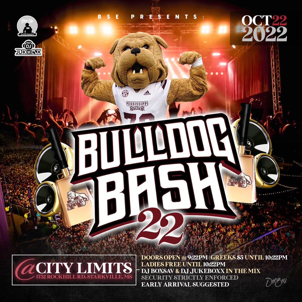 BSE Presents 
🐶• BullDog Bash 22 
🗓️• 10/22
🚪• Doors open at 9:22 
⛓️• Greeks 5$ 10:22
💃🏽• Ladies Free until 10:22
🔊• Dj BoxSav &amp; Dj JukeBoxx In The Mix 
📍• Club City Limits 
🔎• 1732 Rockhill Rd Starkville, Ms
🔒• Security Strictly Enforced