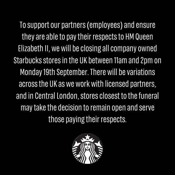 To support our partners (employees) and ensure they are able to pay their respects to HM Queen Elizabeth II, we will be closing all company owned Starbucks stores in the UK between 11am and 2pm on Monday 19th September.