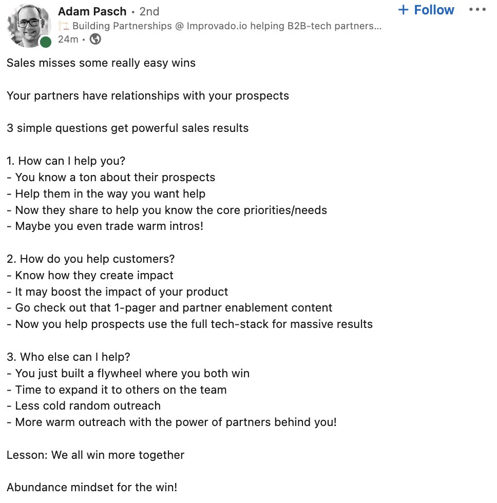 Your partners have relationships with your prospects. 

Here are 3 questions to get more powerful sales results:

1. How can I help you?
2. How do you help customers?
3. Who else can I help?

Thanks <a href="/AdamPasch/">Adam Pasch</a> for this great outline.