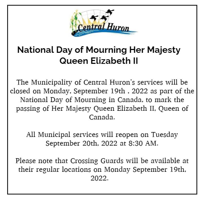 The Municipality of Central Huron’s services will be closed on Monday, September 19th , 2022 as part of the National Day of Mourning in Canada, to mark the passing of Her Majesty Queen Elizabeth II, Queen of Canada.
