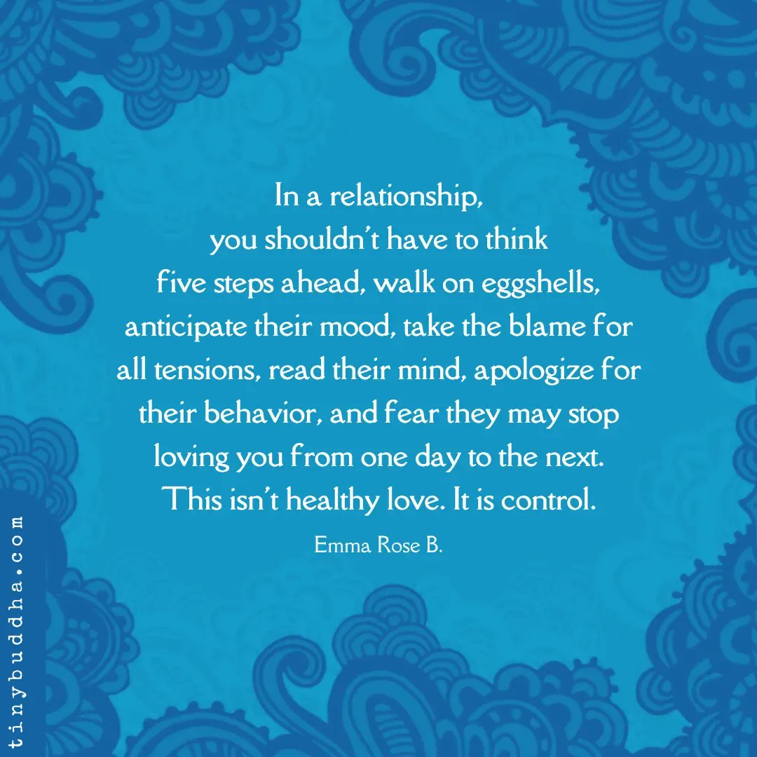 tinybuddha's tweet image. "You shouldn't have to think five steps ahead, walk on eggshells, anticipate their mood, take the blame for all tensions, read their mind, apologize for their behavior &amp;amp; fear they may stop loving you from one day to the next. This isn't healthy love. It is control." ~Emma Rose B.
