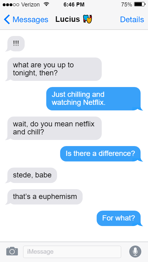 Lucius: !!!  what are you up to tonight, then?  Stede: Just chilling and watching Netflix.  Lucius: wait, do you mean netflix and chill?  Stede: Is there a difference?  Lucius: stede, babe  that’s a euphemism  Stede: For what?