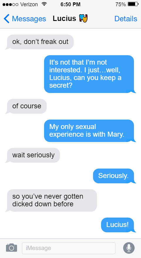 Lucius: ok, don’t freak out  Stede: It’s not that I’m not interested. I just…well, Lucius, can you keep a secret?  Lucius: of course  Stede: My only sexual experience is with Mary.  Lucius: wait seriously  Stede: Seriously.  Lucius: so you’ve never gotten dicked down before  Stede: Lucius!