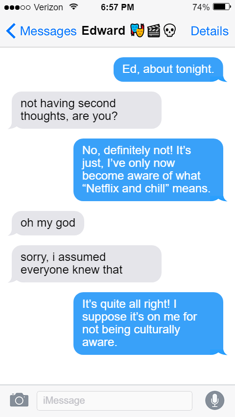 Stede: Ed, about tonight.  Ed: not having second thoughts, are you?  Stede: No, definitely not! It’s just, I’ve only now become aware of what “Netflix and chill” means.  Ed: oh my god  sorry, i assumed everyone knew that  Stede: It’s quite all right! I suppose it’s on me for not being culturally aware.