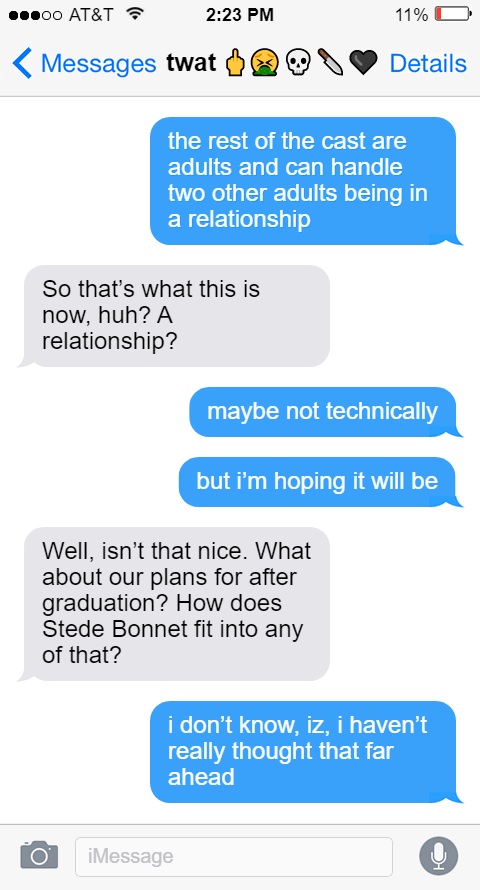 Ed: the rest of the cast are adults and can handle two other adults being in a relationship  Izzy: So that’s what this is now, huh? A relationship?  Ed: maybe not technically  but i’m hoping it will be  Izzy: Well, isn’t that nice. What about our plans for after graduation? How does Stede Bonnet fit into any of that?  Ed: i don’t know, iz, i haven’t really thought that far ahead